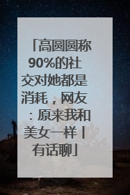 高圆圆称90%的社交对她都是消耗，网友：原来我和美女一样丨有话聊