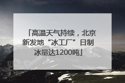 高温天气持续，北京新发地“冰工厂”日制冰量达1200吨