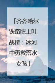 齐齐哈尔铁路职工叶战桥：冰河中勇救落水女孩