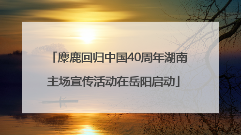 麋鹿回归中国40周年湖南主场宣传活动在岳阳启动
