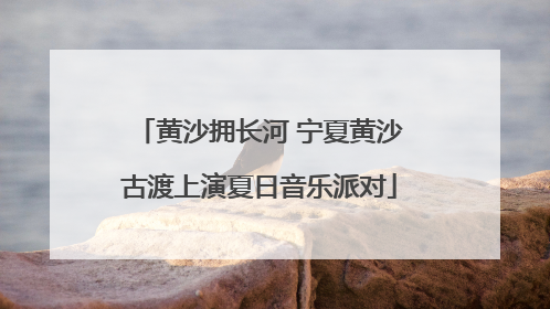 黄沙拥长河 宁夏黄沙古渡上演夏日音乐派对