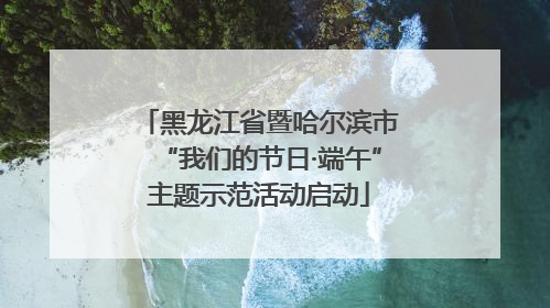 黑龙江省暨哈尔滨市“我们的节日·端午”主题示范活动启动