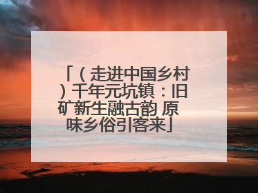 （走进中国乡村）千年元坑镇：旧矿新生融古韵 原味乡俗引客来