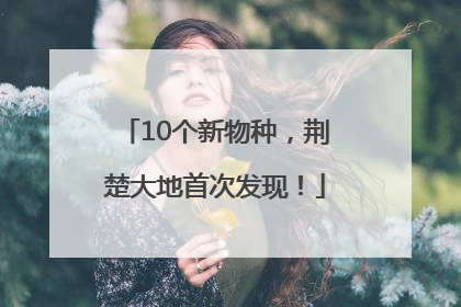 10个新物种，荆楚大地首次发现！