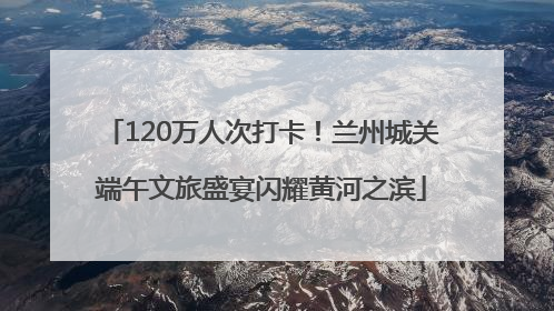 120万人次打卡！兰州城关端午文旅盛宴闪耀黄河之滨