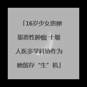 16岁少女患卵巢恶性肿瘤 十堰人医多学科协作为她留存“生”机