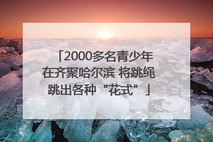 2000多名青少年在齐聚哈尔滨 将跳绳跳出各种“花式”