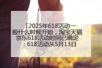 2025年618活动一般什么时候开始，淘宝天猫京东618活动时间已确定：618活动从5月13日开始到6月20日结束