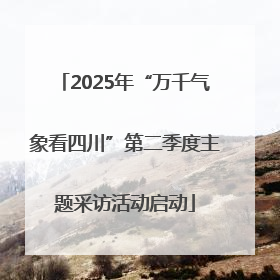 2025年“万千气象看四川”第二季度主题采访活动启动