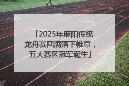 2025年麻阳传统龙舟赛圆满落下帷幕，五大赛区冠军诞生