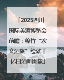 2025四川国际美酒博览会前瞻：绵竹“农文酒旅”绘就千亿白酒新图景