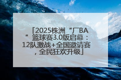 2025株洲“厂BA”篮球赛3.0版启幕：12队激战+全国邀请赛，全民狂欢升级