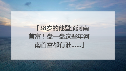 38岁的他登顶河南首富！盘一盘这些年河南首富都有谁……