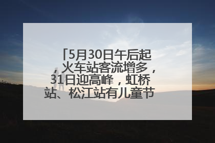 5月30日午后起，火车站客流增多，31日迎高峰，虹桥站、松江站有儿童节和端午亲子活动
