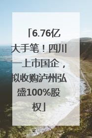 6.76亿大手笔！四川一上市国企，拟收购泸州弘盛100%股权