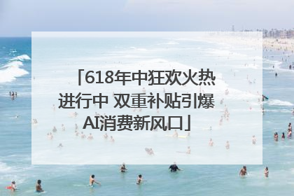 618年中狂欢火热进行中 双重补贴引爆AI消费新风口