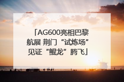 AG600亮相巴黎航展 荆门“试炼场”见证“鲲龙”腾飞