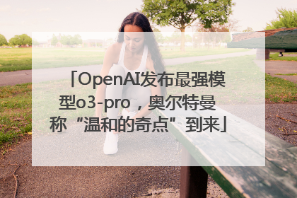 OpenAI发布最强模型o3-pro，奥尔特曼称“温和的奇点”到来